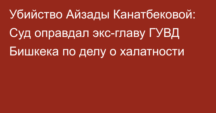 Убийство Айзады Канатбековой: Суд оправдал экс-главу ГУВД Бишкека по делу о халатности