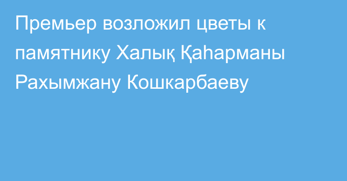 Премьер возложил цветы к памятнику Халық Қаһарманы Рахымжану Кошкарбаеву