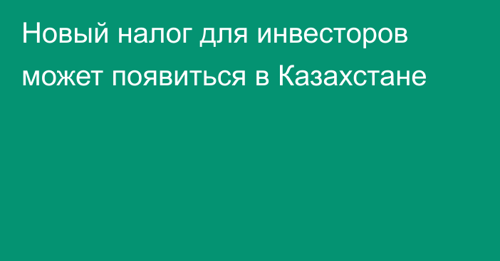 Новый налог для инвесторов может появиться в Казахстане