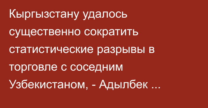 Кыргызстану удалось существенно сократить статистические разрывы в торговле с соседним Узбекистаном, - Адылбек Касымалиев