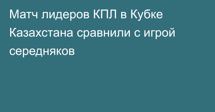 Матч лидеров КПЛ в Кубке Казахстана сравнили с игрой середняков