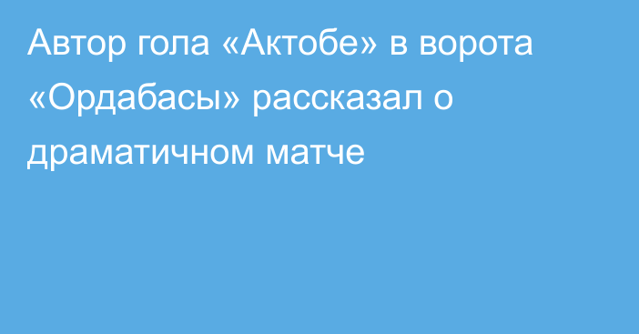 Автор гола «Актобе» в ворота «Ордабасы» рассказал о драматичном матче