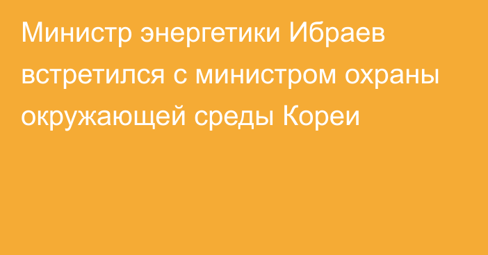 Министр энергетики Ибраев встретился с министром охраны окружающей среды Кореи