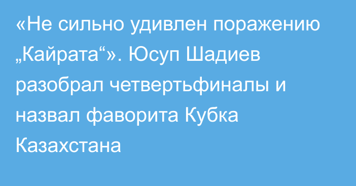 «Не сильно удивлен поражению „Кайрата“». Юсуп Шадиев разобрал четвертьфиналы и назвал фаворита Кубка Казахстана