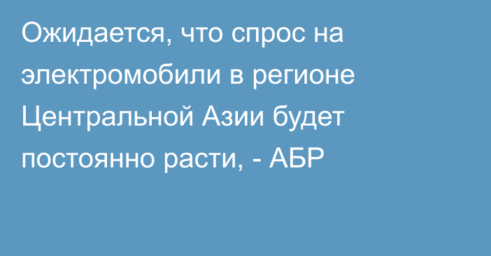 Ожидается, что спрос на электромобили в регионе Центральной Азии будет постоянно расти, - АБР