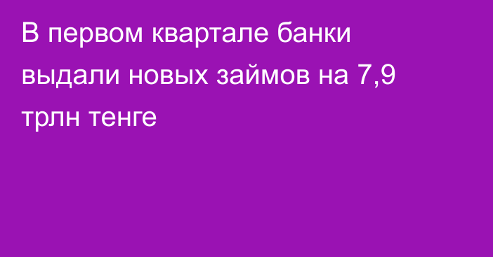 В первом квартале банки выдали новых займов на 7,9 трлн тенге