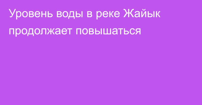 Уровень воды в реке Жайык продолжает повышаться