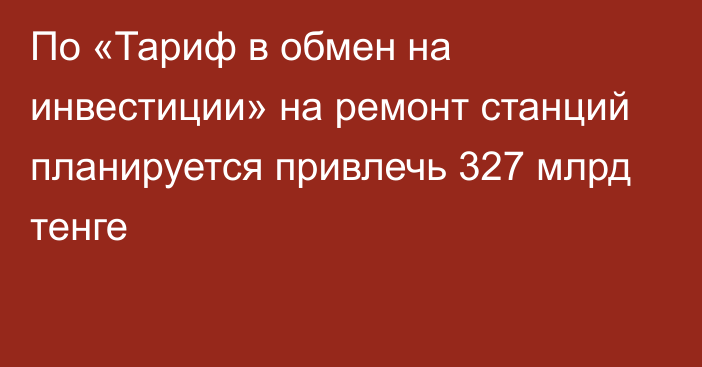 По «Тариф в обмен на инвестиции» на ремонт станций планируется привлечь 327 млрд тенге