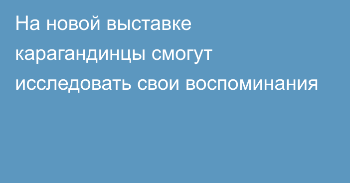 На новой выставке карагандинцы смогут исследовать свои воспоминания