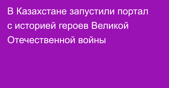 В Казахстане запустили портал с историей героев Великой Отечественной войны