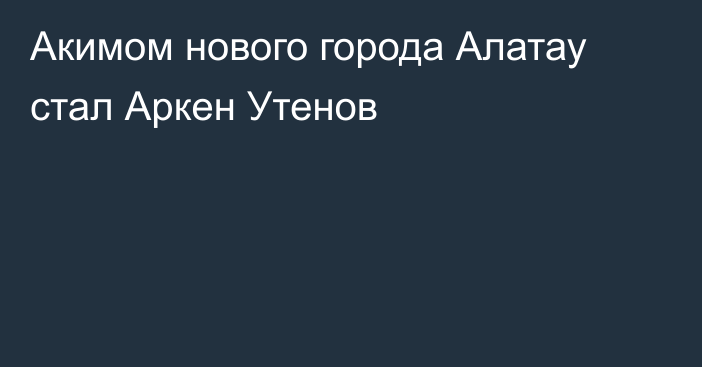 Акимом нового города Алатау стал Аркен Утенов