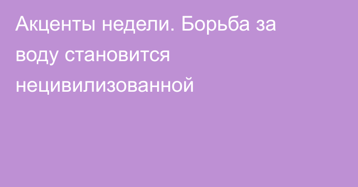 Акценты недели. Борьба за воду становится нецивилизованной 