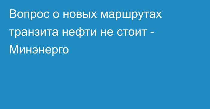 Вопрос о новых маршрутах транзита нефти не стоит - Минэнерго