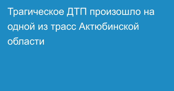 Трагическое ДТП произошло на одной из трасс Актюбинской области