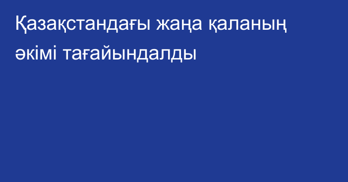 Қазақстандағы жаңа қаланың әкімі тағайындалды