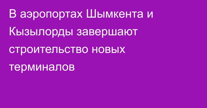 В аэропортах Шымкента и Кызылорды завершают строительство новых терминалов