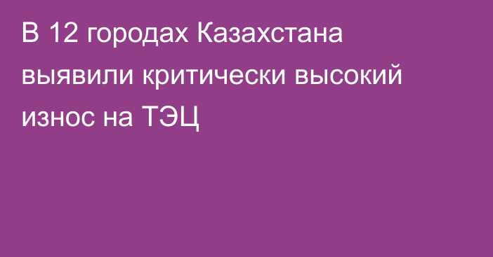 В 12 городах Казахстана выявили критически высокий износ на ТЭЦ