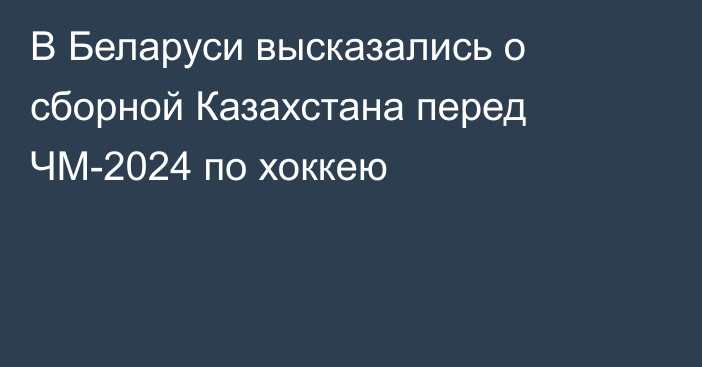 В Беларуси высказались о сборной Казахстана перед ЧМ-2024 по хоккею