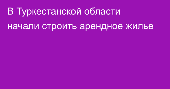 В Туркестанской области начали строить арендное жилье