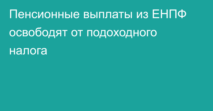 Пенсионные выплаты из ЕНПФ освободят от подоходного налога