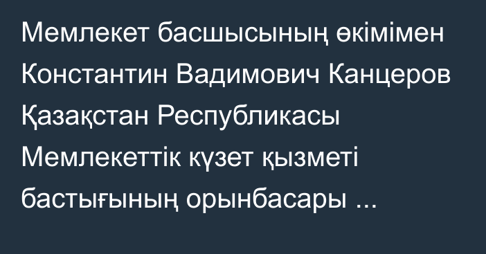 Мемлекет басшысының өкімімен Константин Вадимович Канцеров Қазақстан Республикасы Мемлекеттік күзет қызметі бастығының орынбасары лауазымына тағайындалды