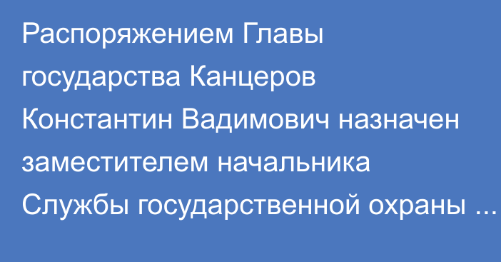 Распоряжением Главы государства Канцеров Константин Вадимович назначен заместителем начальника Службы государственной охраны Республики Казахстан