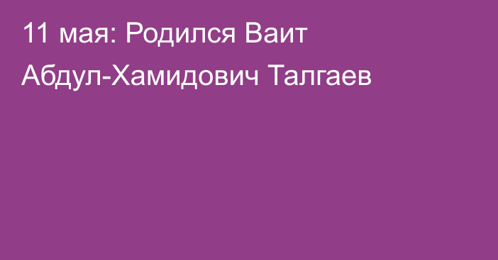 11 мая:  Родился Ваит Абдул-Хамидович Талгаев