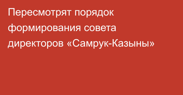 Пересмотрят порядок формирования совета директоров «Самрук-Казыны»