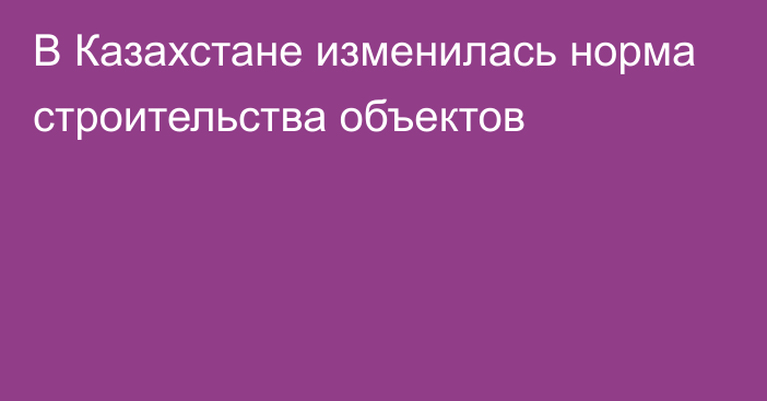 В Казахстане изменилась норма строительства объектов