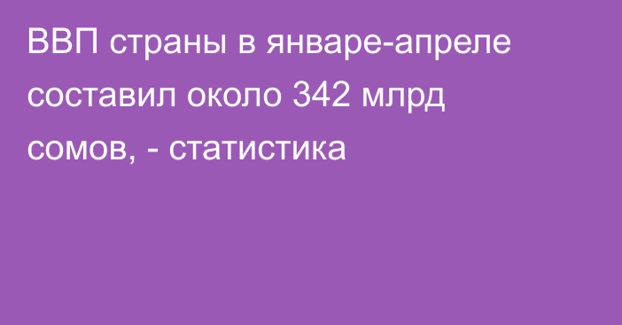 ВВП страны в январе-апреле составил около 342 млрд сомов, - статистика