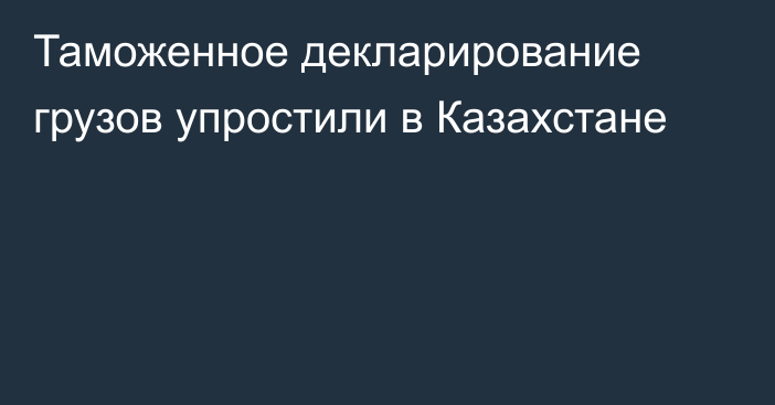 Таможенное декларирование грузов упростили в Казахстане