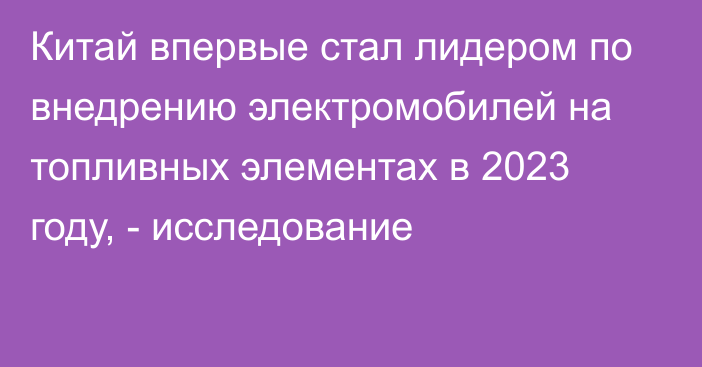 Китай впервые стал лидером по внедрению электромобилей на топливных элементах в 2023 году, - исследование