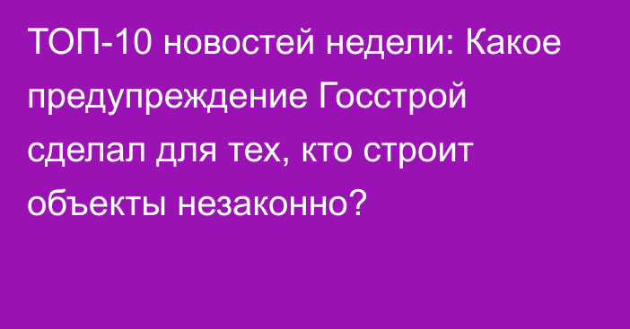 ТОП-10 новостей недели: Какое предупреждение Госстрой сделал для тех, кто строит объекты незаконно?