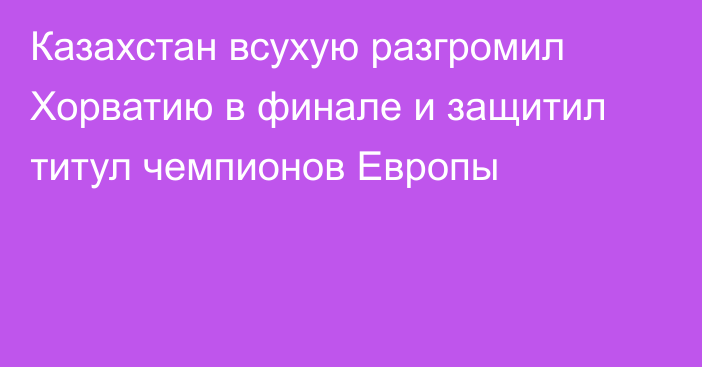 Казахстан всухую разгромил Хорватию в финале и защитил титул чемпионов Европы