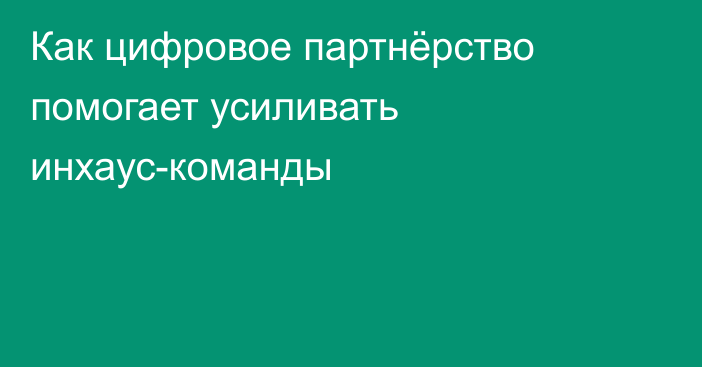 Как цифровое партнёрство помогает усиливать инхаус-команды