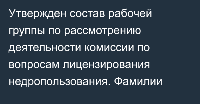 Утвержден состав рабочей группы по рассмотрению деятельности комиссии по вопросам лицензирования недропользования. Фамилии