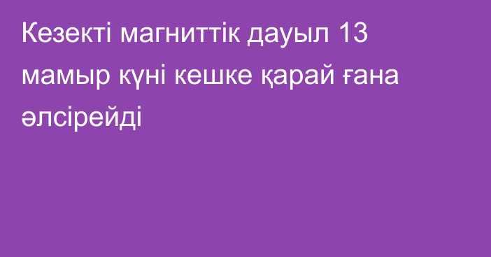 Кезекті магниттік дауыл 13 мамыр күні кешке қарай ғана әлсірейді