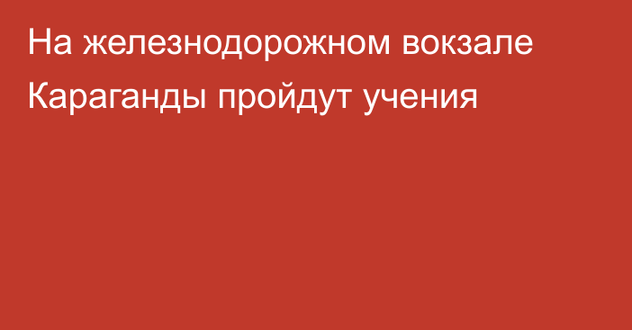 На железнодорожном вокзале Караганды пройдут учения