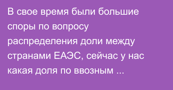 В свое время были большие споры по вопросу распределения доли между странами ЕАЭС, сейчас у нас какая доля по ввозным таможенным пошлинам? - депутат