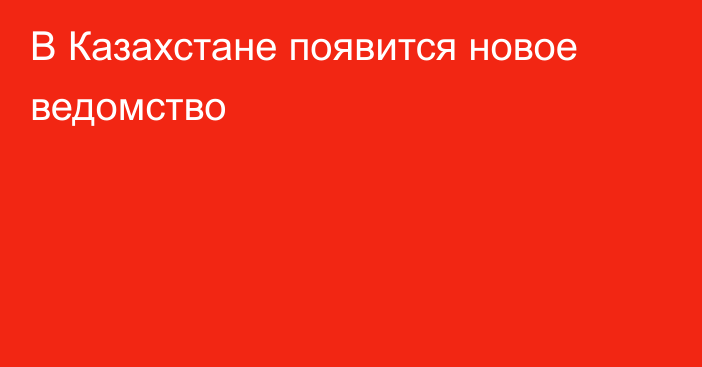 В Казахстане появится новое ведомство