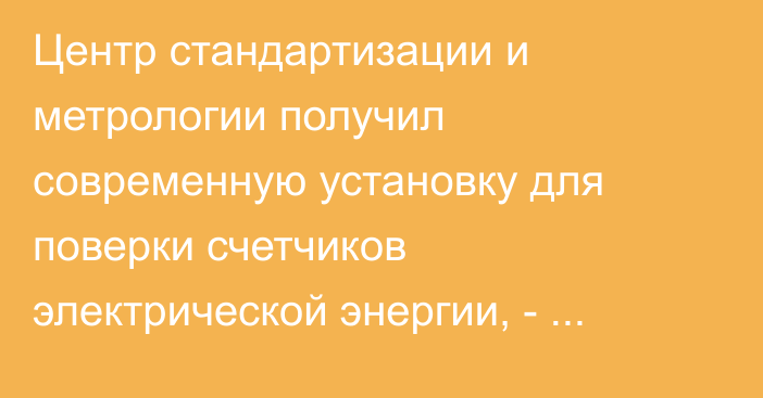 Центр стандартизации и метрологии получил современную установку для поверки счетчиков электрической энергии, - Минэкономики