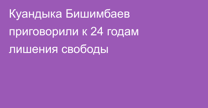 Куандыка Бишимбаев приговорили к 24 годам лишения свободы