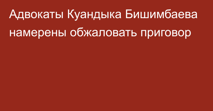 Адвокаты Куандыка Бишимбаева намерены обжаловать приговор