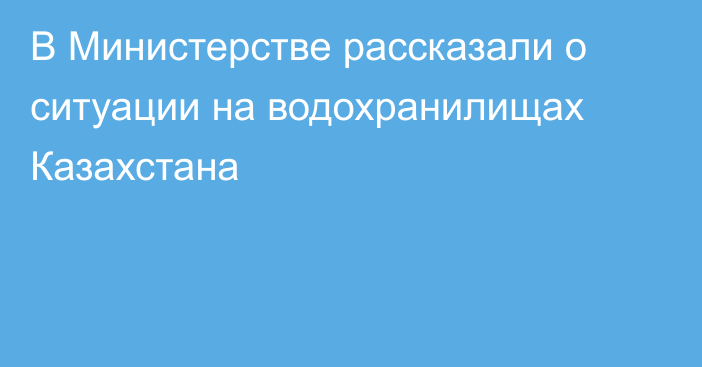 В Министерстве рассказали о ситуации на водохранилищах Казахстана