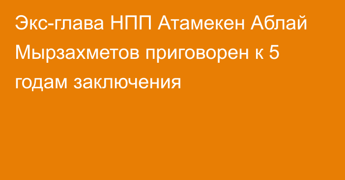 Экс-глава НПП Атамекен Аблай Мырзахметов приговорен к 5 годам заключения