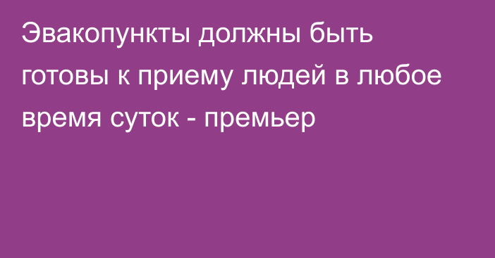 Эвакопункты должны быть готовы к приему людей в любое время суток - премьер