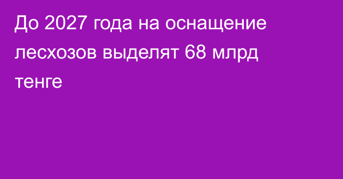 До 2027 года на оснащение лесхозов выделят 68 млрд тенге