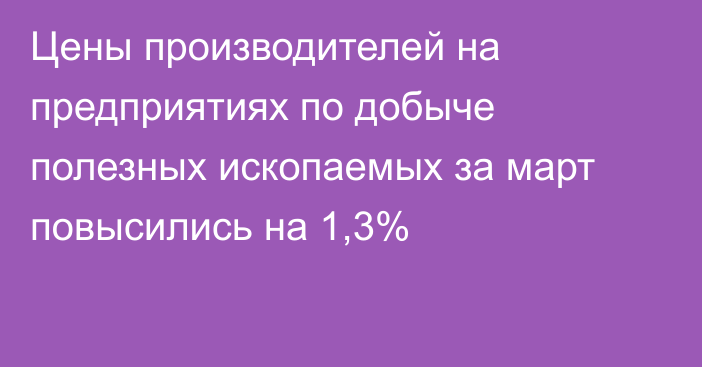 Цены производителей на предприятиях по добыче полезных ископаемых за март повысились на 1,3%