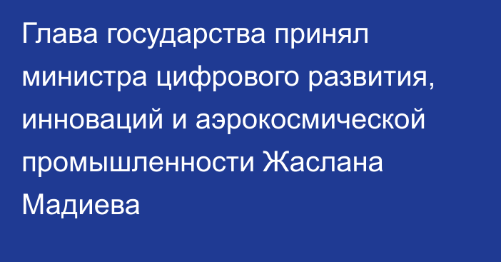 Глава государства принял министра цифрового развития, инноваций и аэрокосмической промышленности Жаслана Мадиева