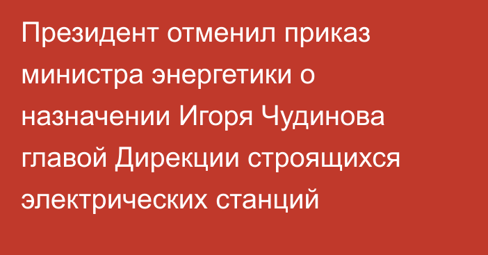 Президент отменил приказ министра энергетики о назначении Игоря Чудинова главой Дирекции строящихся электрических станций